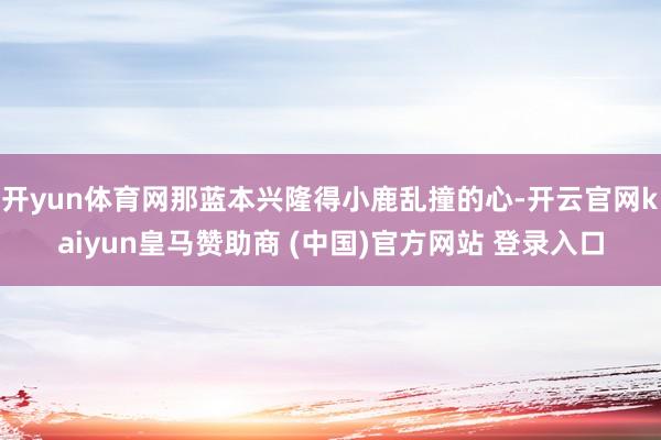 开yun体育网那蓝本兴隆得小鹿乱撞的心-开云官网kaiyun皇马赞助商 (中国)官方网站 登录入口