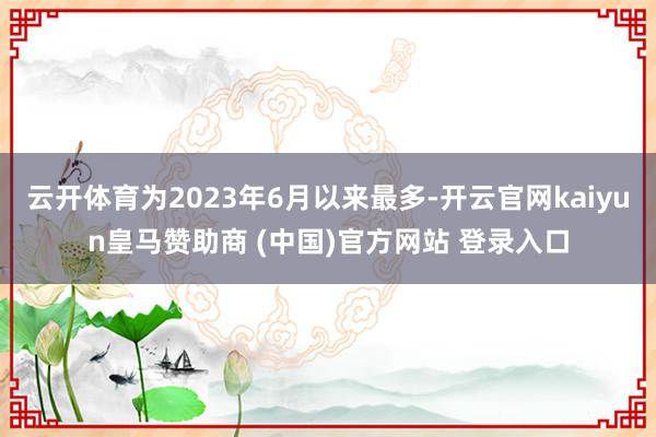 云开体育为2023年6月以来最多-开云官网kaiyun皇马赞助商 (中国)官方网站 登录入口