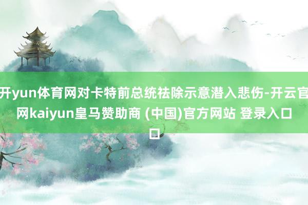 开yun体育网对卡特前总统祛除示意潜入悲伤-开云官网kaiyun皇马赞助商 (中国)官方网站 登录入口