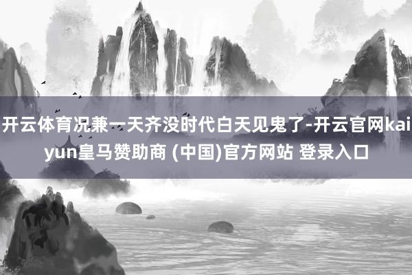 开云体育况兼一天齐没时代白天见鬼了-开云官网kaiyun皇马赞助商 (中国)官方网站 登录入口