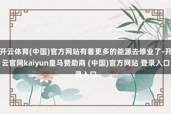 开云体育(中国)官方网站有着更多的能源去修业了-开云官网kaiyun皇马赞助商 (中国)官方网站 登录入口
