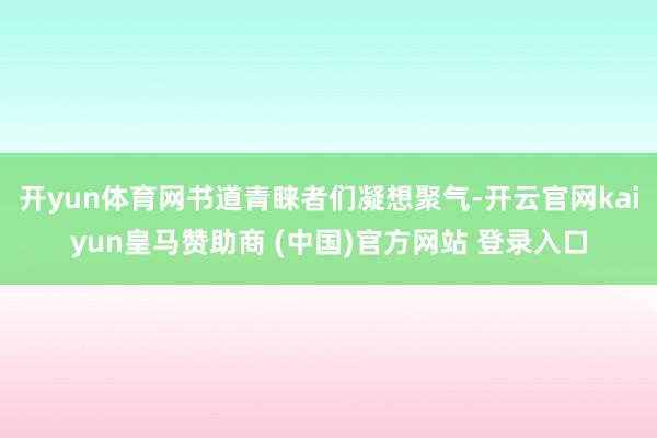 开yun体育网书道青睐者们凝想聚气-开云官网kaiyun皇马赞助商 (中国)官方网站 登录入口