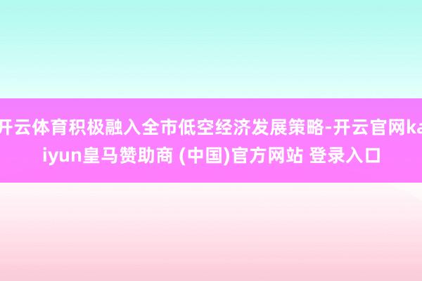 开云体育积极融入全市低空经济发展策略-开云官网kaiyun皇马赞助商 (中国)官方网站 登录入口